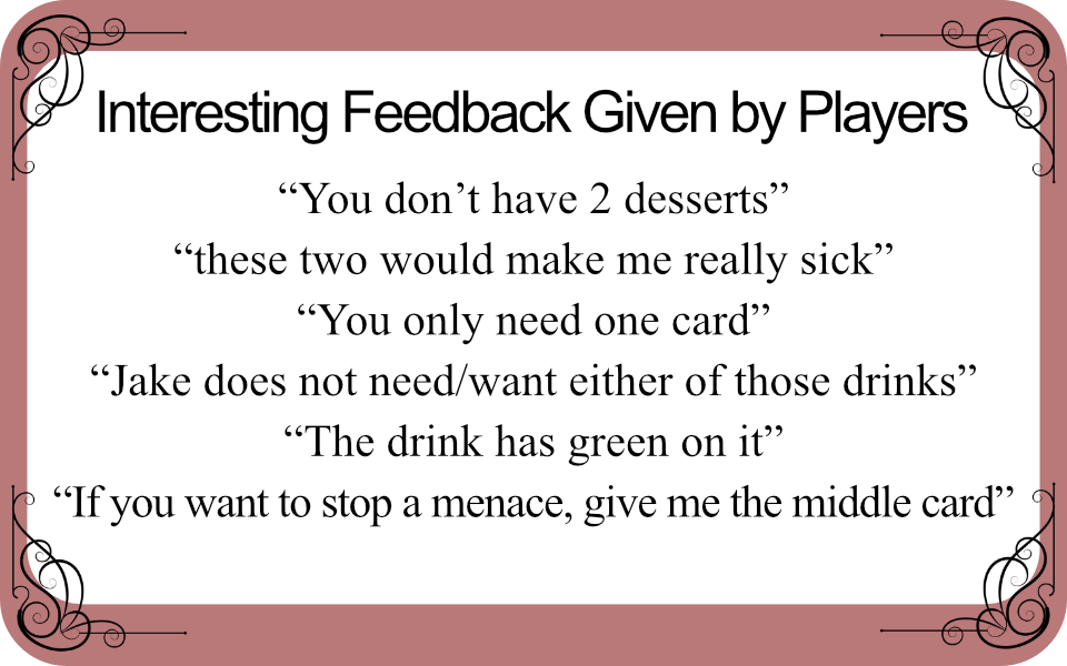 Interesting Feedback Given by Players

“You don’t have 2 desserts”
“these two would make me really sick”
“You only need one card”
“Jake does not need/want either of those drinks”
“The drink has green on it”
“If you want to stop a menace, give me the middle card”