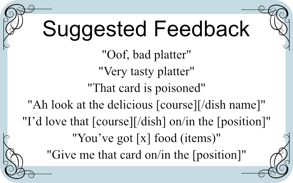 Suggested Feedback

"Oof, bad platter"
"Very tasty platter"
"That card is poisoned"
"Ah look at the delicious [course][/dish name]"
"I’d love that [course][/dish] on/in the [position]"
"You’ve got [x] food (items)"
"Give me that card on/in the [position]"